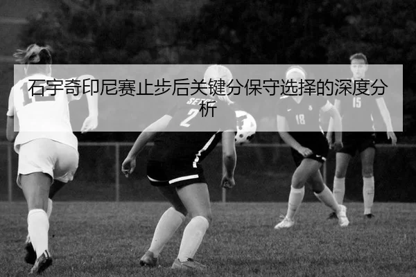石宇奇印尼赛止步后关键分保守选择的深度分析